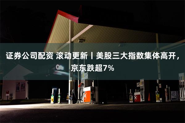 证券公司配资 滚动更新丨美股三大指数集体高开，京东跌超7%