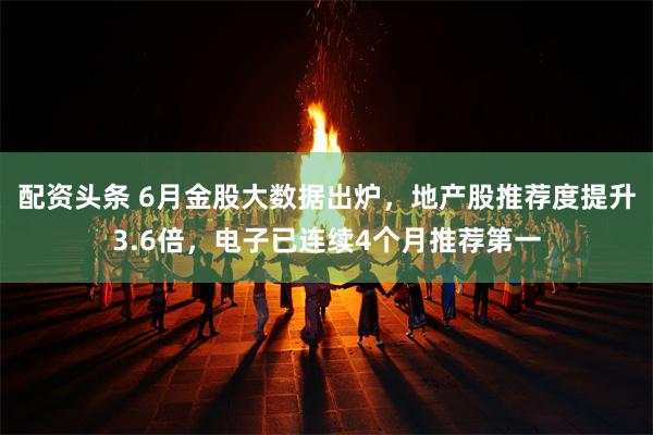 配资头条 6月金股大数据出炉，地产股推荐度提升3.6倍，电子已连续4个月推荐第一