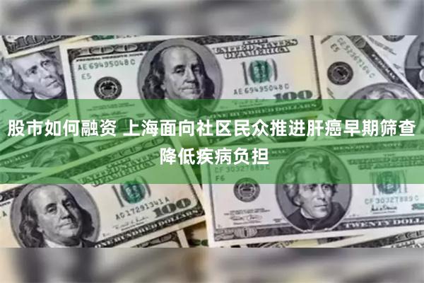 股市如何融资 上海面向社区民众推进肝癌早期筛查 降低疾病负担