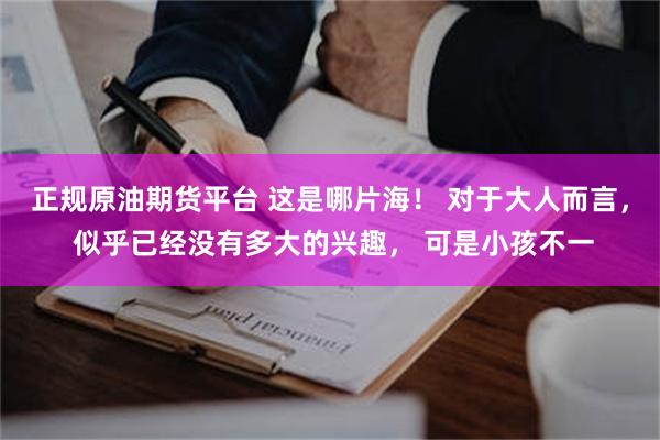 正规原油期货平台 这是哪片海！ 对于大人而言， 似乎已经没有多大的兴趣， 可是小孩不一