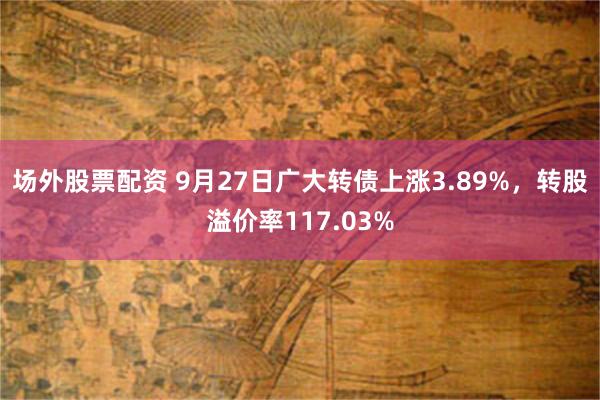 场外股票配资 9月27日广大转债上涨3.89%，转股溢价率117.03%