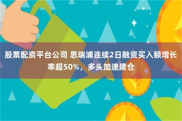 股票配资平台公司 思瑞浦连续2日融资买入额增长率超50%，多头加速建仓