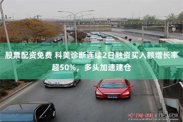 股票配资免费 科美诊断连续2日融资买入额增长率超50%，多头加速建仓