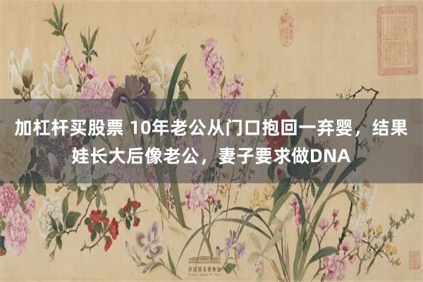 加杠杆买股票 10年老公从门口抱回一弃婴，结果娃长大后像老公，妻子要求做DNA