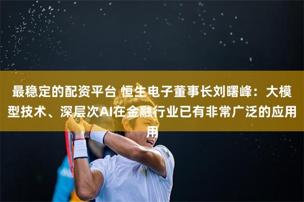 最稳定的配资平台 恒生电子董事长刘曙峰：大模型技术、深层次AI在金融行业已有非常广泛的应用