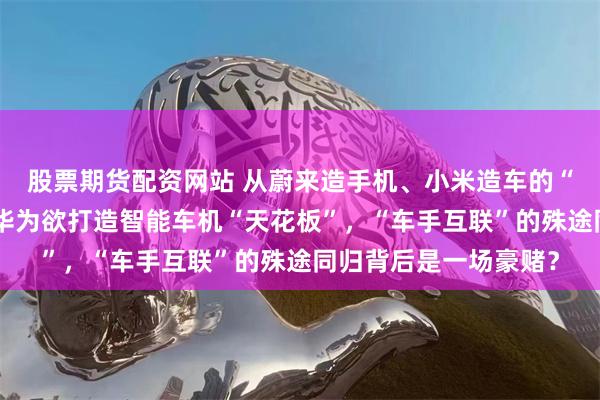 股票期货配资网站 从蔚来造手机、小米造车的“外卷”故事说开去：华为欲打造智能车机“天花板”，“车手互联”的殊途同归背后是一场豪赌？