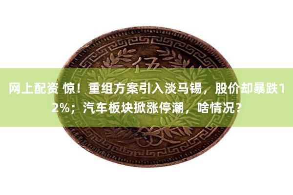 网上配资 惊！重组方案引入淡马锡，股价却暴跌12%；汽车板块掀涨停潮，啥情况？