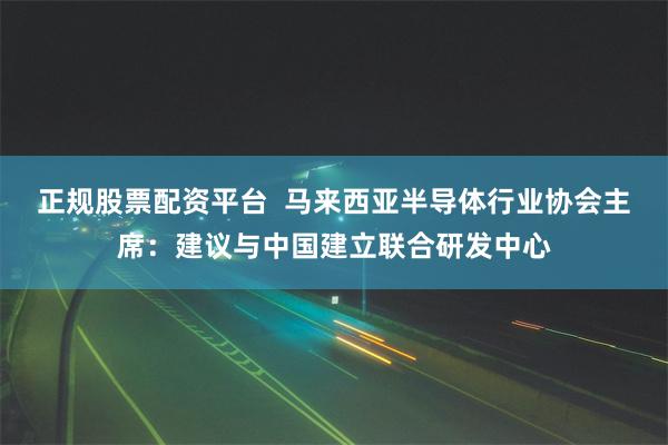 正规股票配资平台  马来西亚半导体行业协会主席：建议与中国建立联合研发中心