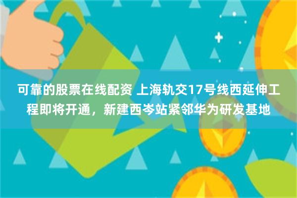 可靠的股票在线配资 上海轨交17号线西延伸工程即将开通，新建西岑站紧邻华为研发基地