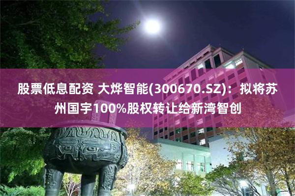 股票低息配资 大烨智能(300670.SZ)：拟将苏州国宇100%股权转让给新湾智创