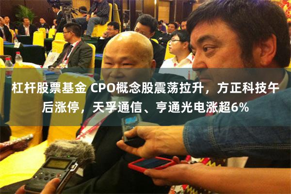 杠杆股票基金 CPO概念股震荡拉升，方正科技午后涨停，天孚通信、亨通光电涨超6%