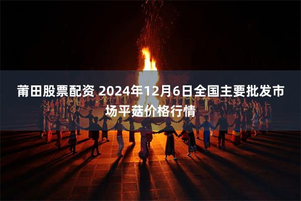 莆田股票配资 2024年12月6日全国主要批发市场平菇价格行情