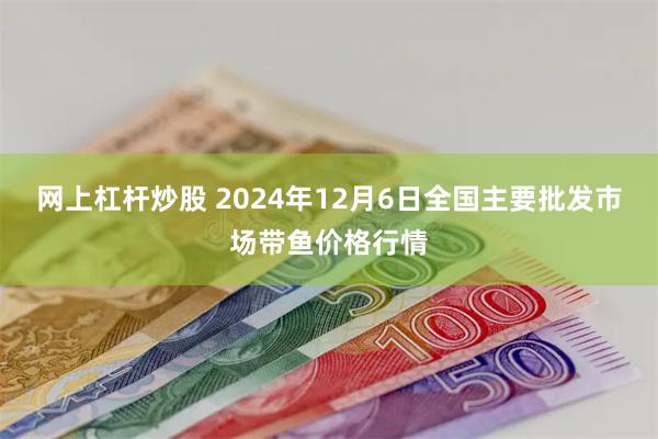 网上杠杆炒股 2024年12月6日全国主要批发市场带鱼价格行情