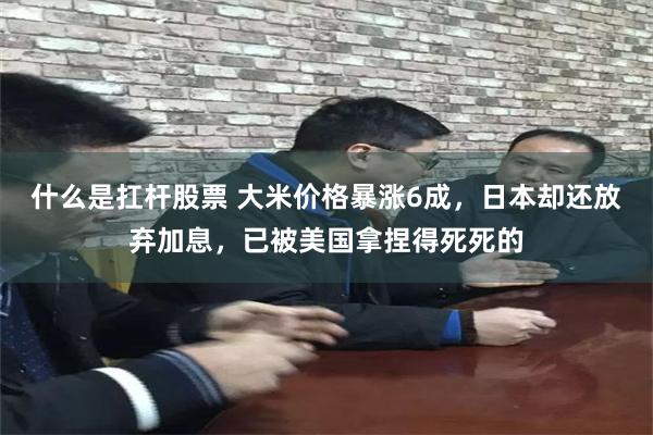 什么是扛杆股票 大米价格暴涨6成，日本却还放弃加息，已被美国拿捏得死死的