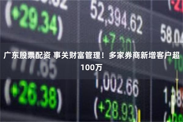 广东股票配资 事关财富管理！多家券商新增客户超100万