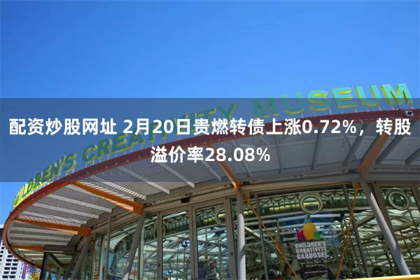 配资炒股网址 2月20日贵燃转债上涨0.72%，转股溢价率28.08%