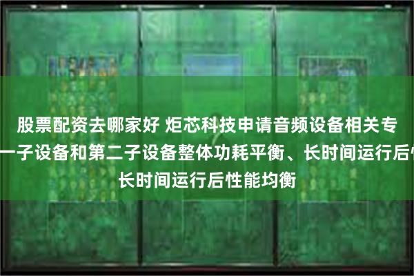 股票配资去哪家好 炬芯科技申请音频设备相关专利, 使第一子设备和第二子设备整体功耗平衡、长时间运行后性能均衡