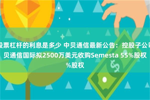 股票杠杆的利息是多少 中贝通信最新公告：控股子公司贝通信国际拟2500万美元收购Semesta 55%股权