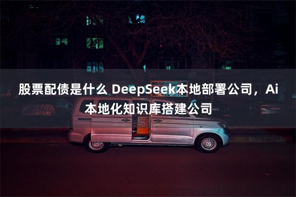 股票配债是什么 DeepSeek本地部署公司，Ai本地化知识库搭建公司